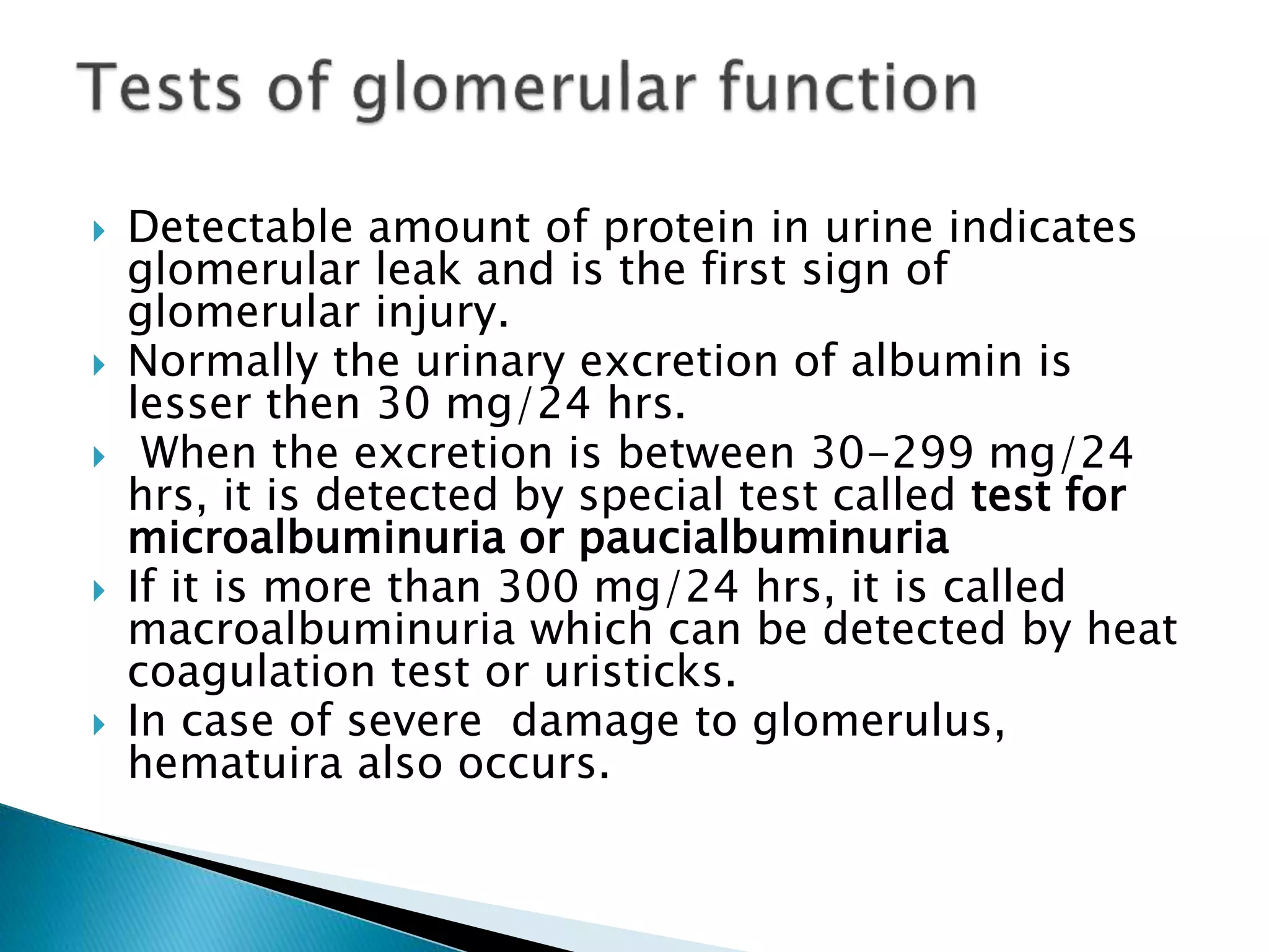  Detectable amount of protein in urine indicates
glomerular leak and is the first sign of
glomerular injury.
 Normally the urinary excretion of albumin is
lesser then 30 mg/24 hrs.
 When the excretion is between 30-299 mg/24
hrs, it is detected by special test called test for
microalbuminuria or paucialbuminuria
 If it is more than 300 mg/24 hrs, it is called
macroalbuminuria which can be detected by heat
coagulation test or uristicks.
 In case of severe damage to glomerulus,
hematuira also occurs.
 