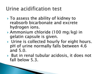  To assess the ability of kidney to
reabsorb bicarbonate and excrete
hydrogen ions.
 Ammonium chloride (100 mg/kg) in
gelatin capsule is given.
 Urine is collected hourly for eight hours.
pH of urine normally falls between 4.6
and 5.0.
 But in renal tubular acidosis, it does not
fall below 5.3.
 