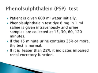  Patient is given 600 ml water initially.
 Phenolsulphthalein test dye 6 mg in 1 ml
saline is given intravenously and urine
samples are collected at 15, 30, 60, 120
minutes.
 If the 15 minute urine contains 25% or more,
the test is normal.
 If it is lesser than 25%, it indicates impaired
renal excretory function.
 