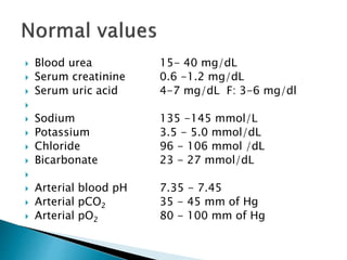  Blood urea 15- 40 mg/dL
 Serum creatinine 0.6 -1.2 mg/dL
 Serum uric acid 4-7 mg/dL F: 3-6 mg/dl

 Sodium 135 -145 mmol/L
 Potassium 3.5 - 5.0 mmol/dL
 Chloride 96 - 106 mmol /dL
 Bicarbonate 23 - 27 mmol/dL

 Arterial blood pH 7.35 - 7.45
 Arterial pCO2 35 - 45 mm of Hg
 Arterial pO2 80 - 100 mm of Hg
 