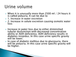  When it is unusually more than 2500 ml / 24 hours it
is called polyuria. It can be due to
 1. Increase in water excretion
 2. Increase in solute excretion causing osmotic water
loss
 Increase in water loss due to either diminished
tubular dysfunction with decreased concentration
ability or ADH deficiency. ADH deficiency results in
diabetes insipidus. In this case urine specific gravity
will be lower.
 In case of diabetic mellitus due to glucosuria, there
will be polyuria. In this case urine specific gravity will
be higher.
 