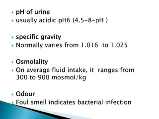  pH of urine
 usually acidic pH6 (4.5-8-pH )
 specific gravity
 Normally varies from 1.016 to 1.025
 Osmolality
 On average fluid intake, it ranges from
300 to 900 mosmol/kg
 Odour
 Foul smell indicates bacterial infection
 
