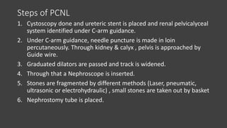 Steps of PCNL
1. Cystoscopy done and ureteric stent is placed and renal pelvicalyceal
system identified under C-arm guidance.
2. Under C-arm guidance, needle puncture is made in loin
percutaneously. Through kidney & calyx , pelvis is approached by
Guide wire.
3. Graduated dilators are passed and track is widened.
4. Through that a Nephroscope is inserted.
5. Stones are fragmented by different methods (Laser, pneumatic,
ultrasonic or electrohydraulic) , small stones are taken out by basket
6. Nephrostomy tube is placed.
 