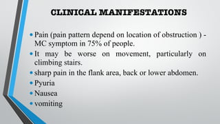 CLINICAL MANIFESTATIONS
•Pain (pain pattern depend on location of obstruction ) -
MC symptom in 75% of people.
•It may be worse on movement, particularly on
climbing stairs.
•sharp pain in the flank area, back or lower abdomen.
•Pyuria
•Nausea
•vomiting
 