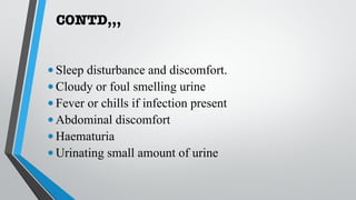 CONTD,,,
•Sleep disturbance and discomfort.
•Cloudy or foul smelling urine
•Fever or chills if infection present
•Abdominal discomfort
•Haematuria
•Urinating small amount of urine
 