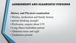 ASSESSMENT AND DIAGNOSTIC FINDINGS
History and Physical examination
•Dietary, medication and family history.
•patient drinking enough?
•Profession, enquire about UTI
•Long illness bedridden patient
•Abdomen tense and rigid
•Tenderness present
 