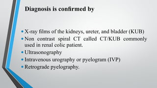 Diagnosis is confirmed by
•X-ray films of the kidneys, ureter, and bladder (KUB)
•Non contrast spiral CT called CT/KUB commonly
used in renal colic patient.
•Ultrasonography
•Intravenous urography or pyelogram (IVP)
•Retrograde pyelography.
 