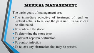 MEDICAL MANAGEMENT
The basic goals of management are:
•The immediate objective of treatment of renal or
ureteral colic is to relieve the pain until its cause can
be eliminated.
•To eradicate the stone
•To determine the stone type
•to prevent nephron destruction
•To control infection
•To relieve any obstruction that may be present.
 