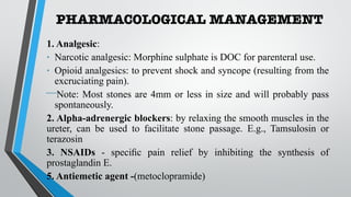 PHARMACOLOGICAL MANAGEMENT
1. Analgesic:
• Narcotic analgesic: Morphine sulphate is DOC for parenteral use.
• Opioid analgesics: to prevent shock and syncope (resulting from the
excruciating pain).
⎯Note: Most stones are 4mm or less in size and will probably pass
spontaneously.
2. Alpha-adrenergic blockers: by relaxing the smooth muscles in the
ureter, can be used to facilitate stone passage. E.g., Tamsulosin or
terazosin
3. NSAIDs - specific pain relief by inhibiting the synthesis of
prostaglandin E.
5. Antiemetic agent -(metoclopramide)
 