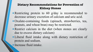 Dietary Recommendations for Prevention of
Kidney Stones
•Restricting protein to 60 g/day is recommended to
decrease urinary excretion of calcium and uric acid.
•Oxalate-containing foods (spinach, strawberries, tea,
peanuts, and wheat bran) may be restricted.
•Restrict calcium in the diet (when stones are clearly
due to excess dietary calcium)
•Liberal fluid intake along with dietary restriction of
protein and sodium.
•Increase fluid intake.
 