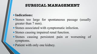 SURGICAL MANAGEMENT
•Indications:
•Stones too large for spontaneous passage (usually
greater than 7 mm).
•Stones associated with symptomatic infection.
•Stones causing impaired renal function.
•Stones causing persistent pain or worsening of
symptoms.
•Patient with only one kidney.
 