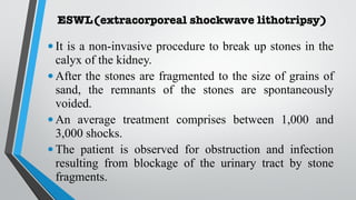 ESWL(extracorporeal shockwave lithotripsy)
•It is a non-invasive procedure to break up stones in the
calyx of the kidney.
•After the stones are fragmented to the size of grains of
sand, the remnants of the stones are spontaneously
voided.
•An average treatment comprises between 1,000 and
3,000 shocks.
•The patient is observed for obstruction and infection
resulting from blockage of the urinary tract by stone
fragments.
 