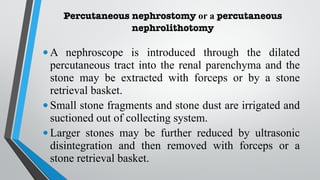 Percutaneous nephrostomy or a percutaneous
nephrolithotomy
•A nephroscope is introduced through the dilated
percutaneous tract into the renal parenchyma and the
stone may be extracted with forceps or by a stone
retrieval basket.
•Small stone fragments and stone dust are irrigated and
suctioned out of collecting system.
•Larger stones may be further reduced by ultrasonic
disintegration and then removed with forceps or a
stone retrieval basket.
 