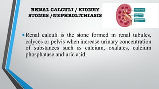 RENAL CALCULI / KIDNEY
STONES /NEPHROLITHIASIS
•Renal calculi is the stone formed in renal tubules,
calyces or pelvis when increase urinary concentration
of substances such as calcium, oxalates, calcium
phosphatase and uric acid.
 