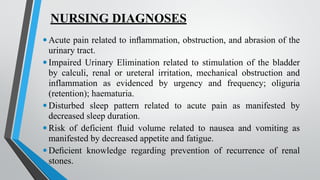 NURSING DIAGNOSES
•Acute pain related to inflammation, obstruction, and abrasion of the
urinary tract.
•Impaired Urinary Elimination related to stimulation of the bladder
by calculi, renal or ureteral irritation, mechanical obstruction and
inflammation as evidenced by urgency and frequency; oliguria
(retention); haematuria.
•Disturbed sleep pattern related to acute pain as manifested by
decreased sleep duration.
•Risk of deficient fluid volume related to nausea and vomiting as
manifested by decreased appetite and fatigue.
•Deficient knowledge regarding prevention of recurrence of renal
stones.
 