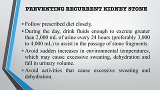 PREVENTING RECURRENT KIDNEY STONE
•Follow prescribed diet closely.
•During the day, drink fluids enough to excrete greater
than 2,000 mL of urine every 24 hours (preferably 3,000
to 4,000 mL) to assist in the passage of stone fragments.
•Avoid sudden increases in environmental temperatures,
which may cause excessive sweating, dehydration and
fall in urinary volume.
•Avoid activities that cause excessive sweating and
dehydration.
 