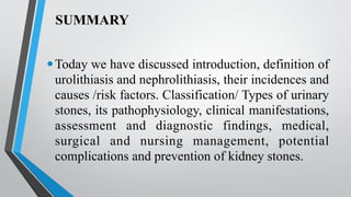SUMMARY
•Today we have discussed introduction, definition of
urolithiasis and nephrolithiasis, their incidences and
causes /risk factors. Classification/ Types of urinary
stones, its pathophysiology, clinical manifestations,
assessment and diagnostic findings, medical,
surgical and nursing management, potential
complications and prevention of kidney stones.
 
