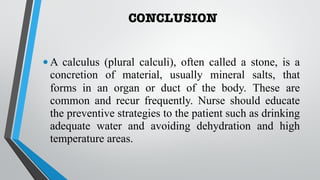 CONCLUSION
•A calculus (plural calculi), often called a stone, is a
concretion of material, usually mineral salts, that
forms in an organ or duct of the body. These are
common and recur frequently. Nurse should educate
the preventive strategies to the patient such as drinking
adequate water and avoiding dehydration and high
temperature areas.
 