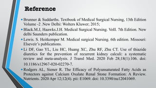 Reference
•Brunner & Suddarths. Textbook of Medical Surgical Nursing, 13th Edition
Volume -2 .New Delhi: Wolters Kluwer; 2015;
•Black.M.J, Haawks.J.H. Medical Surgical Nursing. VoII. 7th Edition. New
delhi Saunders publication.
•Lewis. S. Heitkemper M. Medical surgical Nursing. 6th edition. Missouri:
Elseveir’s publications.
•Li DF, Gao YL, Liu HC, Huang XC, Zhu RF, Zhu CT. Use of thiazide
diuretics for the prevention of recurrent kidney calculi: a systematic
review and meta-analysis. J Transl Med. 2020 Feb 28;18(1):106. doi:
10.1186/s12967-020-02270-7.
•Rodgers AL, Siener R. The Efficacy of Polyunsaturated Fatty Acids as
Protectors against Calcium Oxalate Renal Stone Formation: A Review.
Nutrients. 2020 Apr 12;12(4). pii: E1069. doi: 10.3390/nu12041069.
 