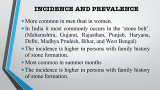 INCIDENCE AND PREVALENCE
•More common in men than in women.
•In India it most commonly occurs in the ‘stone belt’.
(Maharashtra, Gujarat, Rajasthan, Punjab, Haryana,
Delhi, Madhya Pradesh, Bihar, and West Bengal)
•The incidence is higher in persons with family history
of stone formation.
•Most common in summer months
•The incidence is higher in persons with family history
of stone formation.
 