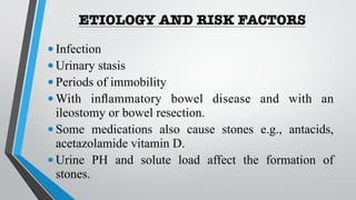 ETIOLOGY AND RISK FACTORS
•Infection
•Urinary stasis
•Periods of immobility
•With inflammatory bowel disease and with an
ileostomy or bowel resection.
•Some medications also cause stones e.g., antacids,
acetazolamide vitamin D.
•Urine PH and solute load affect the formation of
stones.
 