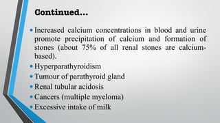 Continued…
•Increased calcium concentrations in blood and urine
promote precipitation of calcium and formation of
stones (about 75% of all renal stones are calcium-
based).
•Hyperparathyroidism
•Tumour of parathyroid gland
•Renal tubular acidosis
•Cancers (multiple myeloma)
•Excessive intake of milk
 