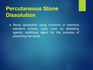 Percutaneous Stone
Dissolution
 Stone dissolution using infusions of chemical
solutions (chemo lysis) such as alkylating
agents, acidifying agent for the purpose of
dissolving the stone.
 