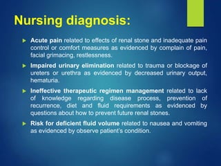Nursing diagnosis:
 Acute pain related to effects of renal stone and inadequate pain
control or comfort measures as evidenced by complain of pain,
facial grimacing, restlessness.
 Impaired urinary elimination related to trauma or blockage of
ureters or urethra as evidenced by decreased urinary output,
hematuria.
 Ineffective therapeutic regimen management related to lack
of knowledge regarding disease process, prevention of
recurrence, diet and fluid requirements as evidenced by
questions about how to prevent future renal stones.
 Risk for deficient fluid volume related to nausea and vomiting
as evidenced by observe patient’s condition.
 