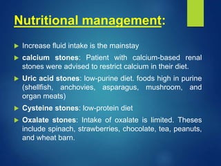 Nutritional management:
 Increase fluid intake is the mainstay
 calcium stones: Patient with calcium-based renal
stones were advised to restrict calcium in their diet.
 Uric acid stones: low-purine diet. foods high in purine
(shellfish, anchovies, asparagus, mushroom, and
organ meats)
 Cysteine stones: low-protein diet
 Oxalate stones: Intake of oxalate is limited. Theses
include spinach, strawberries, chocolate, tea, peanuts,
and wheat barn.
 