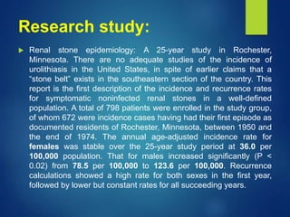 Research study:
 Renal stone epidemiology: A 25-year study in Rochester,
Minnesota. There are no adequate studies of the incidence of
urolithiasis in the United States, in spite of earlier claims that a
“stone belt” exists in the southeastern section of the country. This
report is the first description of the incidence and recurrence rates
for symptomatic noninfected renal stones in a well-defined
population. A total of 798 patients were enrolled in the study group,
of whom 672 were incidence cases having had their first episode as
documented residents of Rochester, Minnesota, between 1950 and
the end of 1974. The annual age-adjusted incidence rate for
females was stable over the 25-year study period at 36.0 per
100,000 population. That for males increased significantly (P <
0.02) from 78.5 per 100,000 to 123.6 per 100,000. Recurrence
calculations showed a high rate for both sexes in the first year,
followed by lower but constant rates for all succeeding years.
 