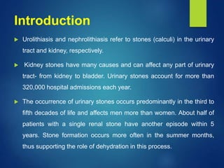 Introduction
 Urolithiasis and nephrolithiasis refer to stones (calculi) in the urinary
tract and kidney, respectively.
 Kidney stones have many causes and can affect any part of urinary
tract- from kidney to bladder. Urinary stones account for more than
320,000 hospital admissions each year.
 The occurrence of urinary stones occurs predominantly in the third to
fifth decades of life and affects men more than women. About half of
patients with a single renal stone have another episode within 5
years. Stone formation occurs more often in the summer months,
thus supporting the role of dehydration in this process.
 