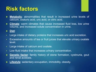 Risk factors
 Metabolic: abnormalities that result in increased urine levels of
calcium, oxaluric acid, uric acid, or citric acid.
 Climate: warm climates that cause increased fluid loss, low urine
volume, and increased solute concentration in urine.
 Diet:
 Large intake of dietary proteins that increases uric acid excretion.
 Excessive amounts of tea or fruit juices that elevate urinary oxalate
level.
 Large intake of calcium and oxalate.
 Low fluid intake that increases urinary concentration.
 Genetic factor: family history of stone formation, cystinuria, gout
and renal acidosis.
 Lifestyle: sedentary occupation, immobility, obesity.
 
