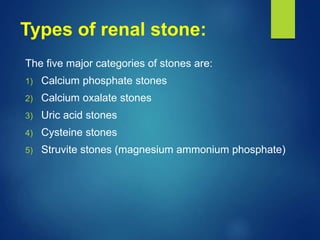 Types of renal stone:
The five major categories of stones are:
1) Calcium phosphate stones
2) Calcium oxalate stones
3) Uric acid stones
4) Cysteine stones
5) Struvite stones (magnesium ammonium phosphate)
 