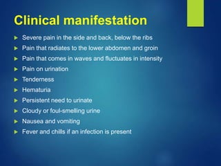 Clinical manifestation
 Severe pain in the side and back, below the ribs
 Pain that radiates to the lower abdomen and groin
 Pain that comes in waves and fluctuates in intensity
 Pain on urination
 Tenderness
 Hematuria
 Persistent need to urinate
 Cloudy or foul-smelling urine
 Nausea and vomiting
 Fever and chills if an infection is present
 