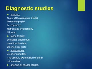 Diagnostic studies
 Imaging:
X-ray of the abdomen (KUB)
Ultrasonography
Iv urography
Retrograde pyelography
CT scan
 blood testing:
complete blood count
renal function test
Biochemical tests
 urine testing:
24-hour urine test
microscopic examination of urine
urine culture
 analysis of passed stones
 