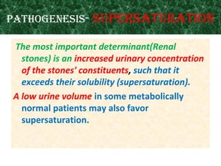 Pathogenesis- suPersaturation
The most important determinant(Renal
stones) is an increased urinary concentration
of the stones' constituents, such that it
exceeds their solubility (supersaturation).
A low urine volume in some metabolically
normal patients may also favor
supersaturation.
 