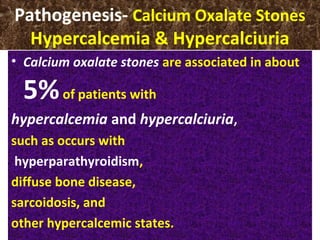 Pathogenesis- Calcium Oxalate Stones
Hypercalcemia & Hypercalciuria
• Calcium oxalate stones are associated in about
5%of patients with
hypercalcemia and hypercalciuria,
such as occurs with
hyperparathyroidism,
diffuse bone disease,
sarcoidosis, and
other hypercalcemic states.
 