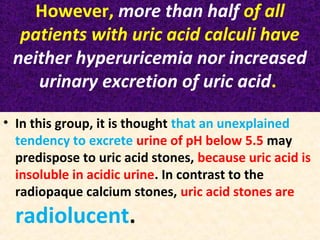 However, more than half of all
patients with uric acid calculi have
neither hyperuricemia nor increased
urinary excretion of uric acid.
• In this group, it is thought that an unexplained
tendency to excrete urine of pH below 5.5 may
predispose to uric acid stones, because uric acid is
insoluble in acidic urine. In contrast to the
radiopaque calcium stones, uric acid stones are
radiolucent.
 