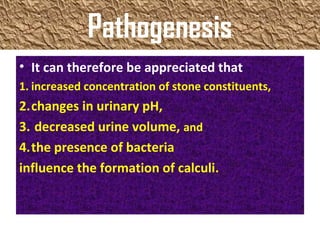 Pathogenesis
• It can therefore be appreciated that
1. increased concentration of stone constituents,
2.changes in urinary pH,
3. decreased urine volume, and
4.the presence of bacteria
influence the formation of calculi.
 