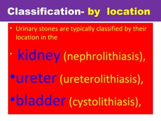 Classification- by location
• Urinary stones are typically classified by their
location in the
•
kidney (nephrolithiasis),
•ureter (ureterolithiasis),
•bladder (cystolithiasis),
 