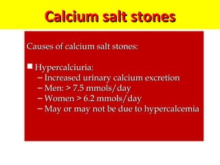 Calcium salt stonesCalcium salt stones
Causes of calcium salt stones:Causes of calcium salt stones:
 Hypercalciuria:Hypercalciuria:
– Increased urinary calcium excretionIncreased urinary calcium excretion
– Men: > 7.5 mmols/dayMen: > 7.5 mmols/day
– Women > 6.2 mmols/dayWomen > 6.2 mmols/day
– May or may not be due to hypercalcemiaMay or may not be due to hypercalcemia
 