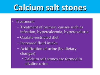 Calcium salt stonesCalcium salt stones
• Treatment:Treatment:
– Treatment of primary causes such asTreatment of primary causes such as
infection, hypercalcemia, hyperoxaluriainfection, hypercalcemia, hyperoxaluria
– Oxalate-restricted dietOxalate-restricted diet
– Increased fluid intakeIncreased fluid intake
– Acidification of urine (by dietaryAcidification of urine (by dietary
changes)changes)
• Calcium salt stones are formed inCalcium salt stones are formed in
alkaline urinealkaline urine
 