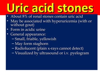 Uric acid stonesUric acid stones• About 8% of renal stones contain uric acidAbout 8% of renal stones contain uric acid
• May be associated with hyperuricemia (with orMay be associated with hyperuricemia (with or
without gout)without gout)
• Form in acidic urineForm in acidic urine
• General appearance:General appearance:
– Small, friable, yellowishSmall, friable, yellowish
– May form staghornMay form staghorn
– Radiolucent (plain x-rays cannot detect)Radiolucent (plain x-rays cannot detect)
– Visualized by ultrasound or i.v. pyelogramVisualized by ultrasound or i.v. pyelogram
 
