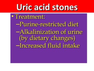 Uric acid stonesUric acid stones
• Treatment:Treatment:
–Purine-restricted dietPurine-restricted diet
–Alkalinization of urineAlkalinization of urine
(by dietary changes)(by dietary changes)
–Increased fluid intakeIncreased fluid intake
 