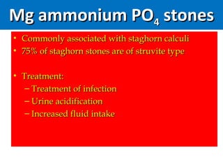 Mg ammonium POMg ammonium PO44 stonesstones
• Commonly associated with staghorn calculiCommonly associated with staghorn calculi
• 75% of staghorn stones are of struvite type75% of staghorn stones are of struvite type
• Treatment:Treatment:
– Treatment of infectionTreatment of infection
– Urine acidificationUrine acidification
– Increased fluid intakeIncreased fluid intake
 