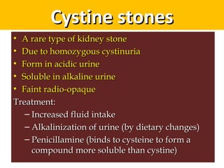 Cystine stonesCystine stones
• A rare type of kidney stoneA rare type of kidney stone
• Due to homozygous cystinuriaDue to homozygous cystinuria
• Form in acidic urineForm in acidic urine
• Soluble in alkaline urineSoluble in alkaline urine
• Faint radio-opaqueFaint radio-opaque
Treatment:Treatment:
– Increased fluid intakeIncreased fluid intake
– Alkalinization of urine (by dietary changes)Alkalinization of urine (by dietary changes)
– Penicillamine (binds to cysteine to form aPenicillamine (binds to cysteine to form a
compound more soluble than cystine)compound more soluble than cystine)
 
