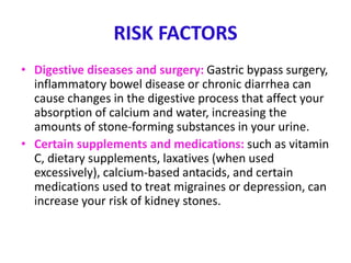RISK FACTORS
• Digestive diseases and surgery: Gastric bypass surgery,
inflammatory bowel disease or chronic diarrhea can
cause changes in the digestive process that affect your
absorption of calcium and water, increasing the
amounts of stone-forming substances in your urine.
• Certain supplements and medications: such as vitamin
C, dietary supplements, laxatives (when used
excessively), calcium-based antacids, and certain
medications used to treat migraines or depression, can
increase your risk of kidney stones.
 