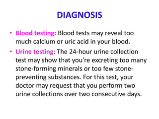 DIAGNOSIS
• Blood testing: Blood tests may reveal too
much calcium or uric acid in your blood.
• Urine testing: The 24-hour urine collection
test may show that you're excreting too many
stone-forming minerals or too few stone-
preventing substances. For this test, your
doctor may request that you perform two
urine collections over two consecutive days.
 