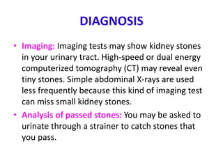 DIAGNOSIS
• Imaging: Imaging tests may show kidney stones
in your urinary tract. High-speed or dual energy
computerized tomography (CT) may reveal even
tiny stones. Simple abdominal X-rays are used
less frequently because this kind of imaging test
can miss small kidney stones.
• Analysis of passed stones: You may be asked to
urinate through a strainer to catch stones that
you pass.
 