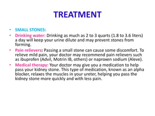 TREATMENT
• SMALL STONES:
• Drinking water: Drinking as much as 2 to 3 quarts (1.8 to 3.6 liters)
a day will keep your urine dilute and may prevent stones from
forming.
• Pain relievers: Passing a small stone can cause some discomfort. To
relieve mild pain, your doctor may recommend pain relievers such
as ibuprofen (Advil, Motrin IB, others) or naproxen sodium (Aleve).
• Medical therapy: Your doctor may give you a medication to help
pass your kidney stone. This type of medication, known as an alpha
blocker, relaxes the muscles in your ureter, helping you pass the
kidney stone more quickly and with less pain.
 